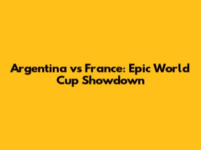 Argentina vs France: Epic World Cup Showdown