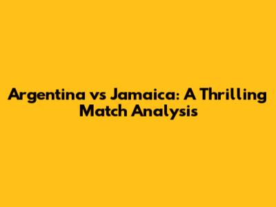 Argentina vs Jamaica: A Thrilling Match Analysis