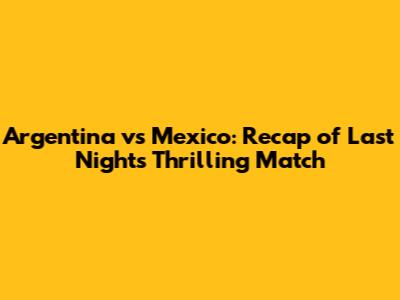Argentina vs Mexico: Recap of Last Night's Thrilling Match