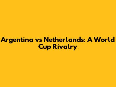 Argentina vs Netherlands: A World Cup Rivalry