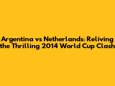 Argentina vs Netherlands: Reliving the Thrilling 2014 World Cup Clash