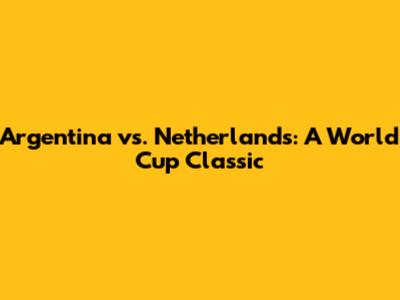 Argentina vs. Netherlands: A World Cup Classic