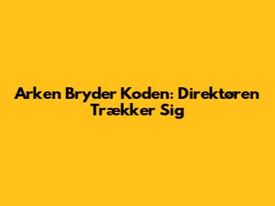 Arken Bryder Koden: Direktøren Trækker Sig