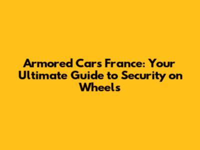 Armored Cars France: Your Ultimate Guide to Security on Wheels