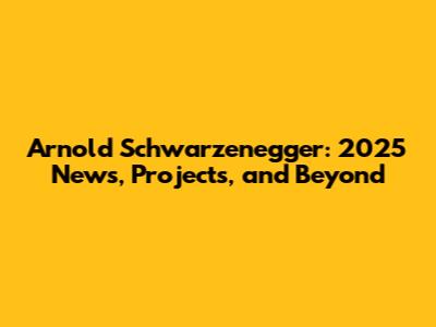 Arnold Schwarzenegger: 2025 News, Projects, and Beyond