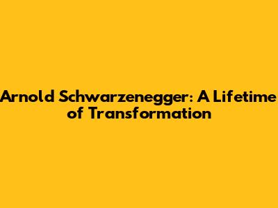 Arnold Schwarzenegger: A Lifetime of Transformation