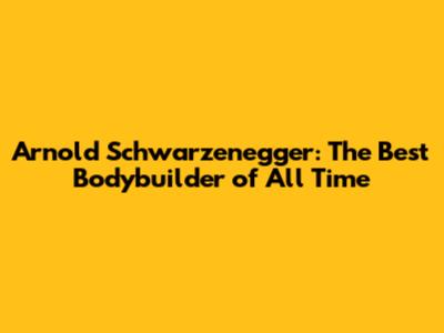 Arnold Schwarzenegger: The Best Bodybuilder of All Time