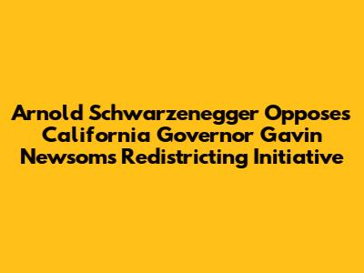 Arnold Schwarzenegger Opposes California Governor Gavin Newsom's Redistricting Initiative