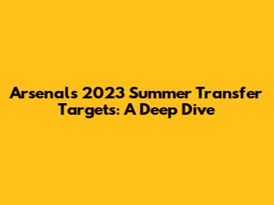 Arsenal's 2023 Summer Transfer Targets: A Deep Dive