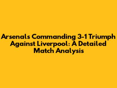 Arsenal's Commanding 3-1 Triumph Against Liverpool: A Detailed Match Analysis