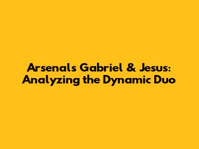 Arsenal's Gabriel & Jesus: Analyzing the Dynamic Duo
