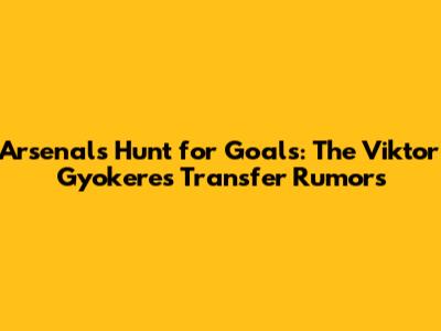 Arsenal's Hunt for Goals: The Viktor Gyokeres Transfer Rumors