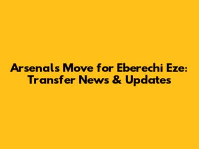 Arsenal's Move for Eberechi Eze: Transfer News & Updates
