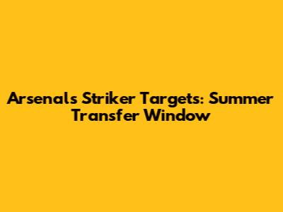 Arsenal's Striker Targets: Summer Transfer Window