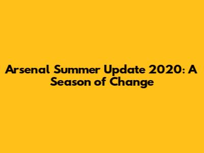 Arsenal Summer Update 2020: A Season of Change