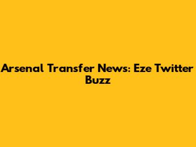 Arsenal Transfer News: Eze Twitter Buzz