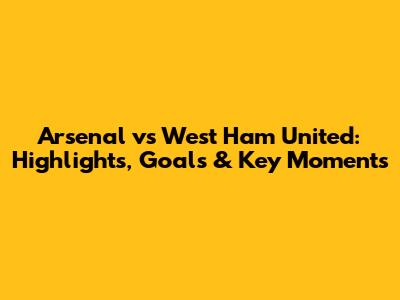 Arsenal vs West Ham United: Highlights, Goals & Key Moments
