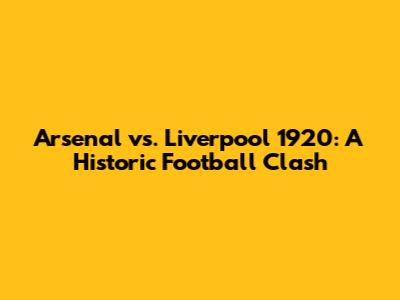 Arsenal vs. Liverpool 1920: A Historic Football Clash