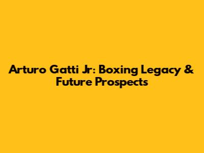 Arturo Gatti Jr: Boxing Legacy & Future Prospects