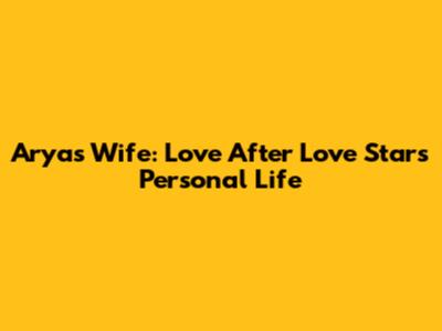 Arya's Wife: Love After Love Star's Personal Life