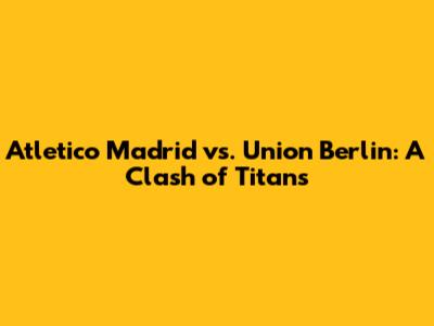 Atletico Madrid vs. Union Berlin: A Clash of Titans