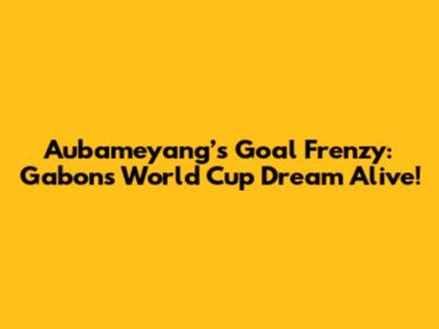 Aubameyang’s Goal Frenzy: Gabon's World Cup Dream Alive!