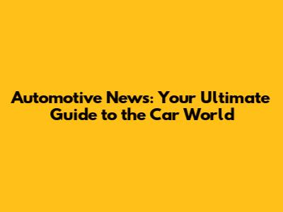 Automotive News: Your Ultimate Guide to the Car World