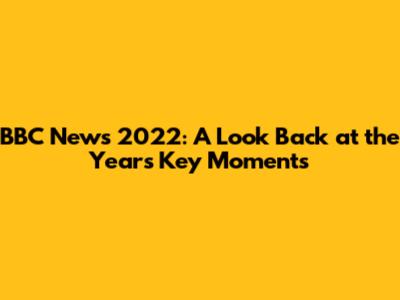 BBC News 2022: A Look Back at the Year's Key Moments