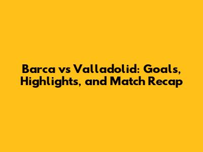 Barca vs Valladolid: Goals, Highlights, and Match Recap