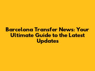 Barcelona Transfer News: Your Ultimate Guide to the Latest Updates