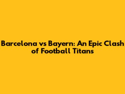 Barcelona vs Bayern: An Epic Clash of Football Titans