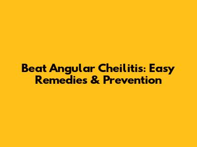 Beat Angular Cheilitis: Easy Remedies & Prevention