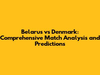 Belarus vs Denmark: Comprehensive Match Analysis and Predictions