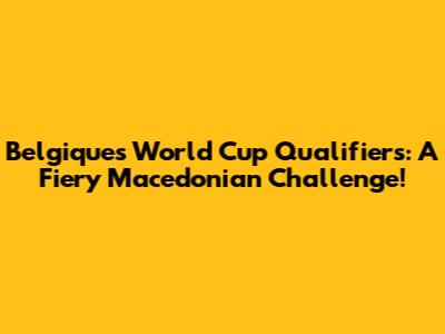 Belgique's World Cup Qualifiers: A Fiery Macedonian Challenge!
