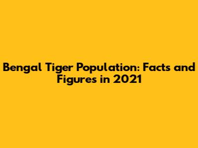 Bengal Tiger Population: Facts and Figures in 2021