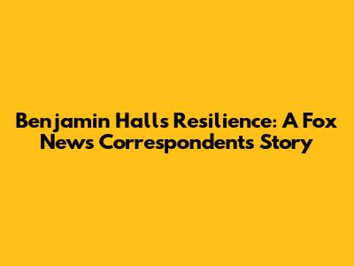 Benjamin Hall's Resilience: A Fox News Correspondent's Story