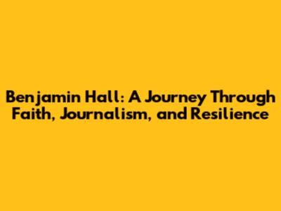 Benjamin Hall: A Journey Through Faith, Journalism, and Resilience