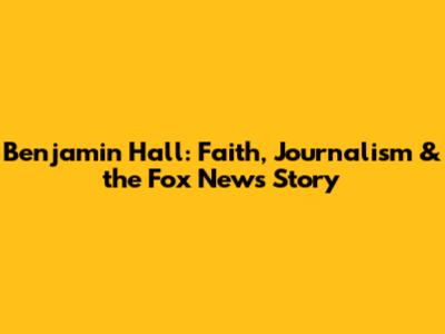 Benjamin Hall: Faith, Journalism & the Fox News Story