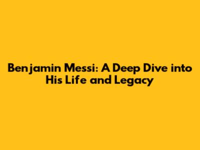 Benjamin Messi: A Deep Dive into His Life and Legacy