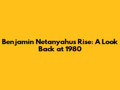 Benjamin Netanyahu's Rise: A Look Back at 1980
