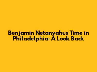 Benjamin Netanyahu's Time in Philadelphia: A Look Back