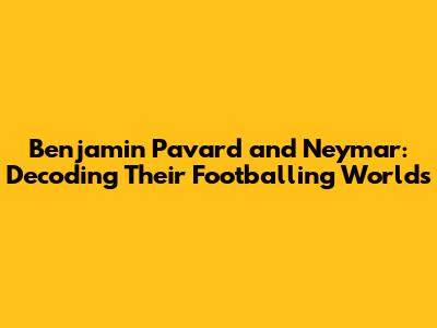 Benjamin Pavard and Neymar: Decoding Their Footballing Worlds