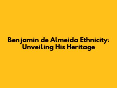 Benjamin de Almeida Ethnicity: Unveiling His Heritage