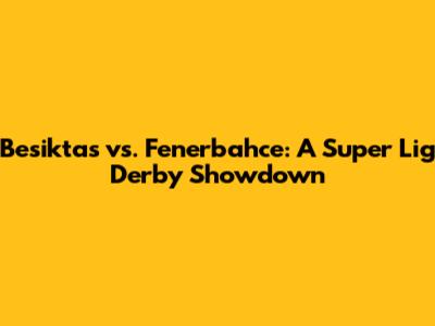 Besiktas vs. Fenerbahce: A Super Lig Derby Showdown