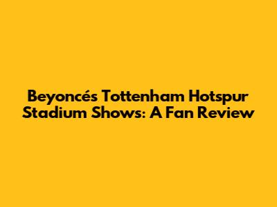 Beyoncé's Tottenham Hotspur Stadium Shows: A Fan Review