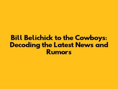 Bill Belichick to the Cowboys: Decoding the Latest News and Rumors