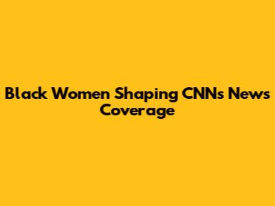 Black Women Shaping CNN's News Coverage