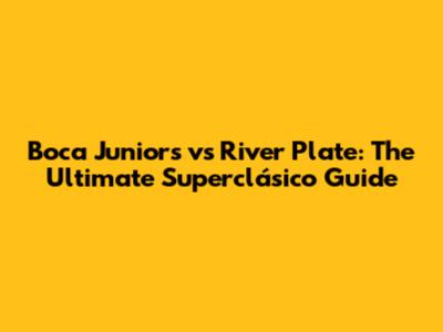 Boca Juniors vs River Plate: The Ultimate Superclásico Guide