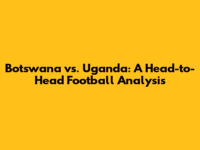 Botswana vs. Uganda: A Head-to-Head Football Analysis