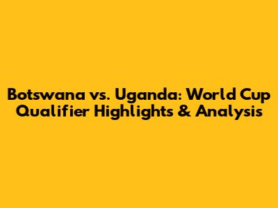 Botswana vs. Uganda: World Cup Qualifier Highlights & Analysis